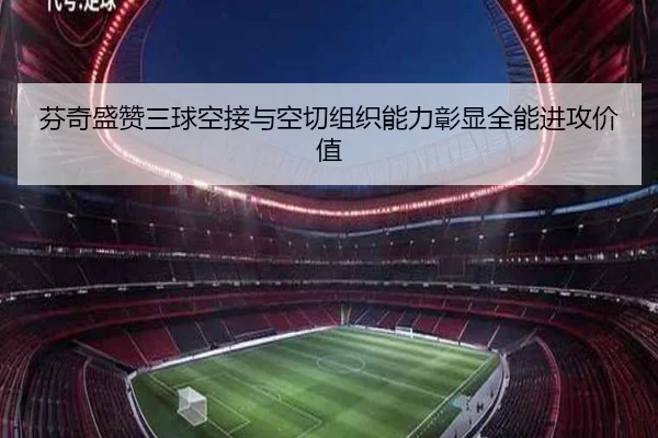 芬奇盛赞三球空接与空切组织能力彰显全能进攻价值